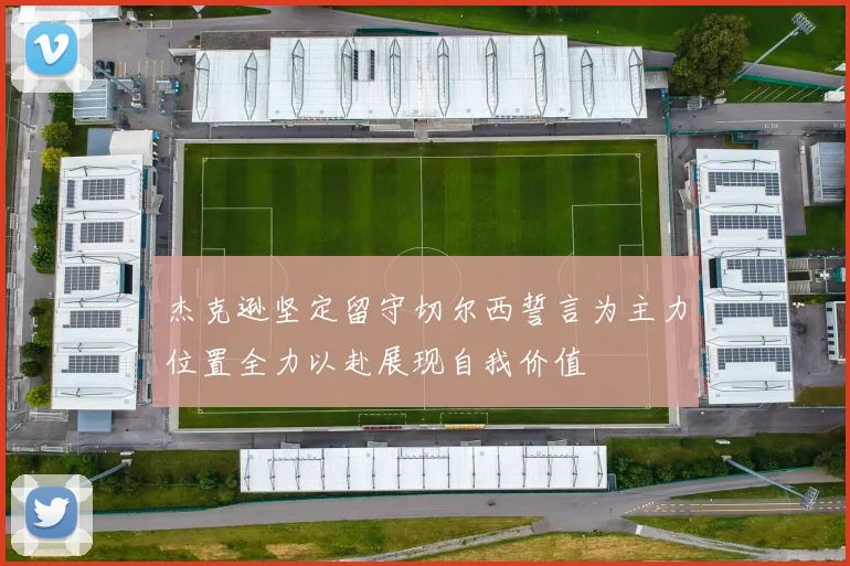 杰克逊坚定留守切尔西誓言为主力位置全力以赴展现自我价值
