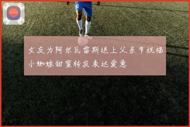女友为阿尔瓦雷斯送上父亲节祝福小蜘蛛甜蜜转发表达爱意