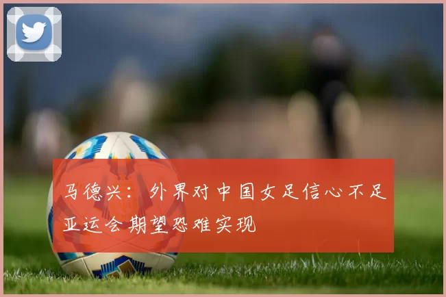 马德兴：外界对中国女足信心不足亚运会期望恐难实现