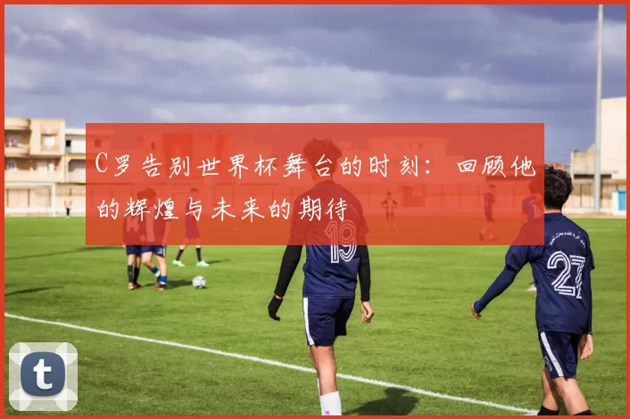 C罗告别世界杯舞台的时刻：回顾他的辉煌与未来的期待