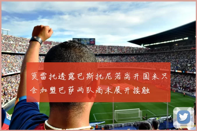 莫雷托透露巴斯托尼若离开国米只会加盟巴萨两队尚未展开接触
