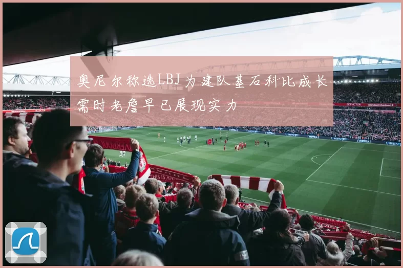 奥尼尔称选LBJ为建队基石科比成长需时老詹早已展现实力