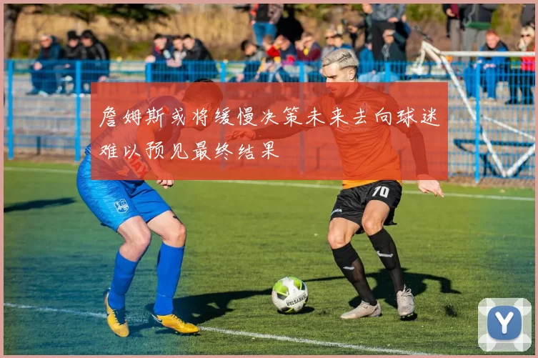 詹姆斯或将缓慢决策未来去向球迷难以预见最终结果