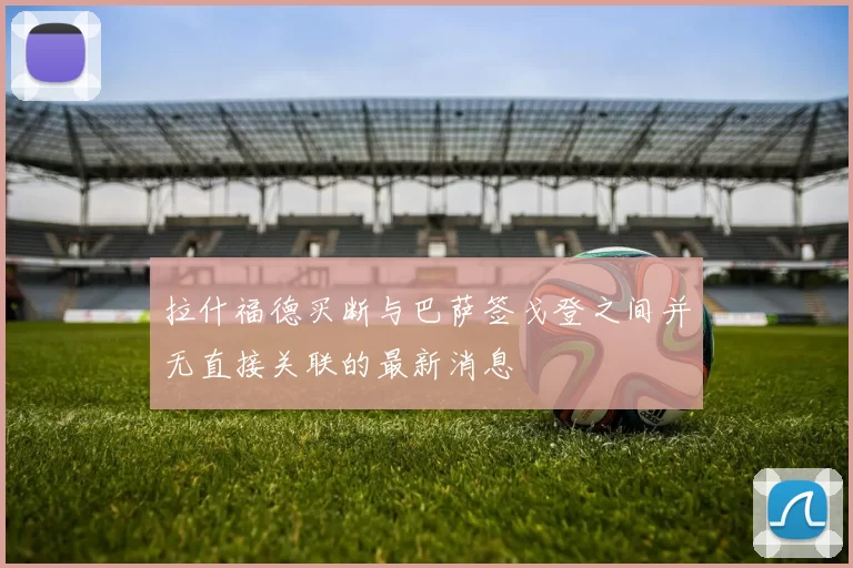 拉什福德买断与巴萨签戈登之间并无直接关联的最新消息