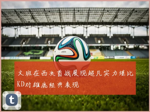 文班在西决首战展现超凡实力堪比KD对雄鹿经典表现