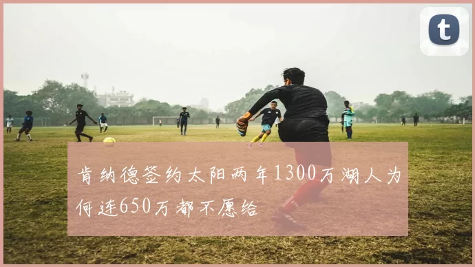 肯纳德签约太阳两年1300万湖人为何连650万都不愿给