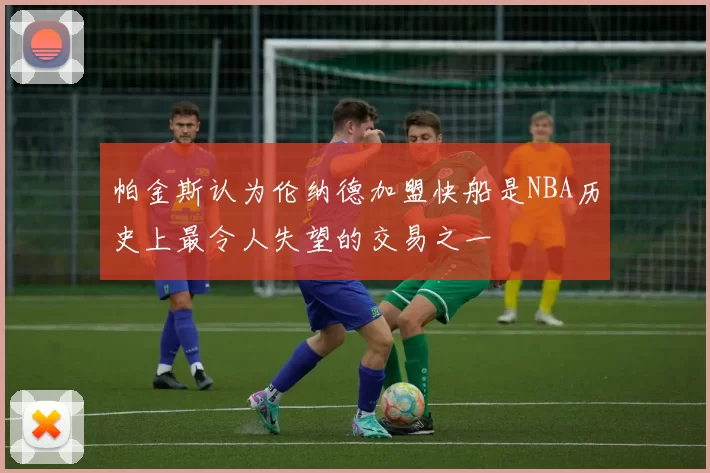 帕金斯认为伦纳德加盟快船是NBA历史上最令人失望的交易之一