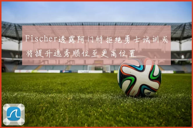 Fischer透露阿门特拒绝勇士试训或将提升选秀顺位至更高位置