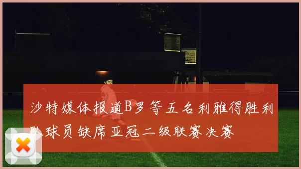 沙特媒体报道B罗等五名利雅得胜利队球员缺席亚冠二级联赛决赛