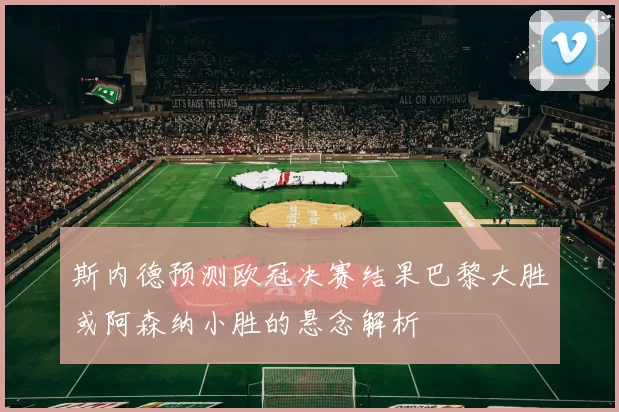 斯内德预测欧冠决赛结果巴黎大胜或阿森纳小胜的悬念解析