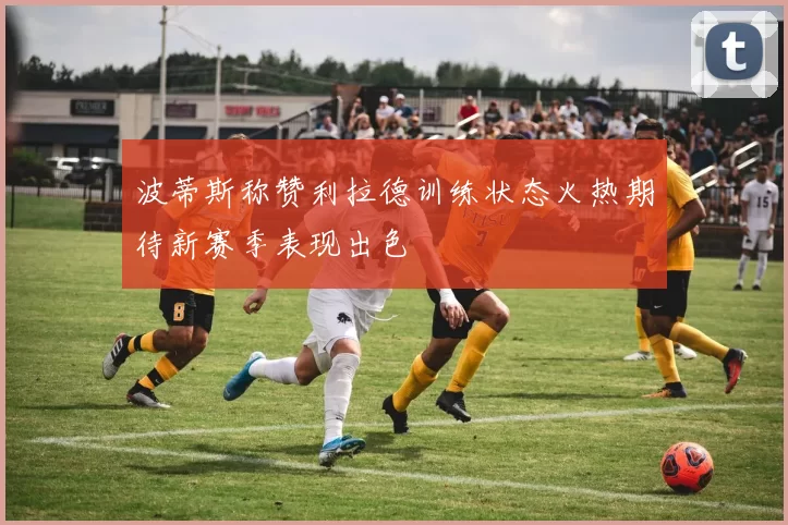 波蒂斯称赞利拉德训练状态火热期待新赛季表现出色