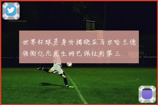 世界杯球员身价揭晓亚马尔哈兰德领衔亿元先生姆巴佩位列第三