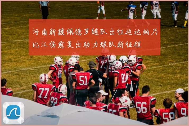河南新援佩德罗随队出征迈达纳乃比江伤愈复出助力球队新征程