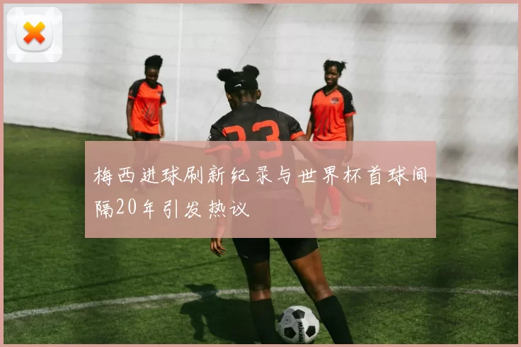 梅西进球刷新纪录与世界杯首球间隔20年引发热议
