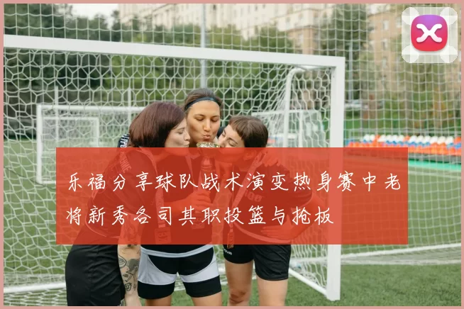 乐福分享球队战术演变热身赛中老将新秀各司其职投篮与抢板