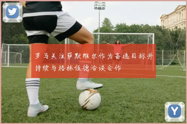 罗马关注萨默维尔作为备选目标并持续与格林伍德洽谈合作