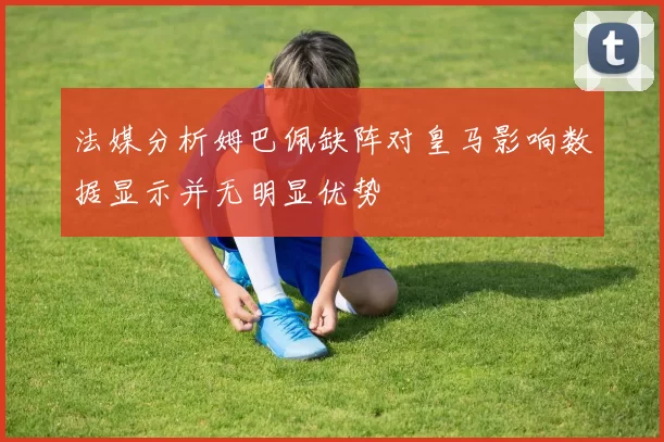 法媒分析姆巴佩缺阵对皇马影响数据显示并无明显优势