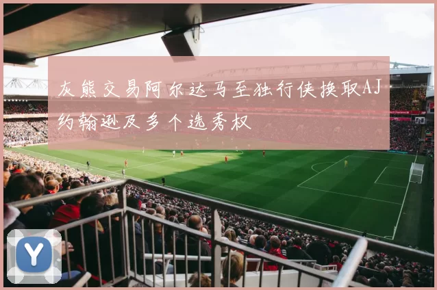 灰熊交易阿尔达马至独行侠换取AJ约翰逊及多个选秀权